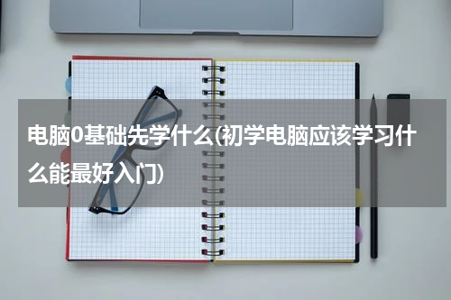 电脑0基础先学什么(初学电脑应该学习什么能最好入门)