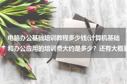 电脑办公基础培训教程多少钱(计算机基础和办公应用的培训费大约是多少？还有大概要多久时间？)