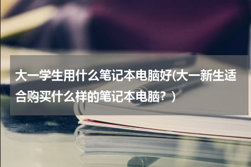 大一学生用什么笔记本电脑好(大一新生适合购买什么样的笔记本电脑？)