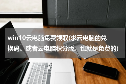 win10云电脑免费领取(求云电脑的兑换码。或者云电脑积分版。也就是免费的)