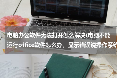 电脑办公软件无法打开怎么解决(电脑不能运行office软件怎么办，显示错误说操作系统但前的配置不能运行此应用程序，那要怎么做啊)