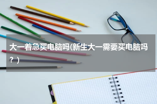 大一着急买电脑吗(新生大一需要买电脑吗？)