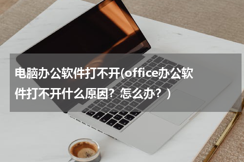 电脑办公软件打不开(office办公软件打不开什么原因？怎么办？)