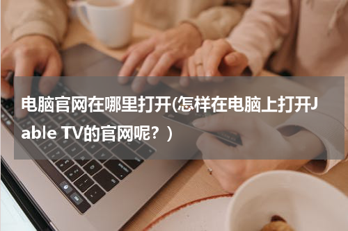 电脑官网在哪里打开(怎样在电脑上打开Jable TV的官网呢？)