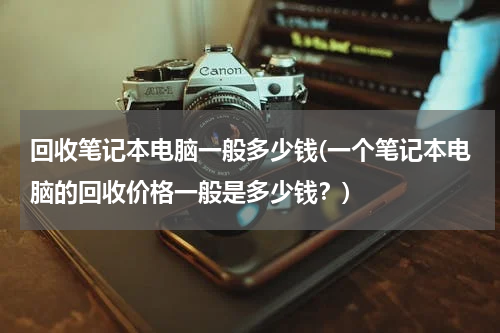 回收笔记本电脑一般多少钱(一个笔记本电脑的回收价格一般是多少钱？)