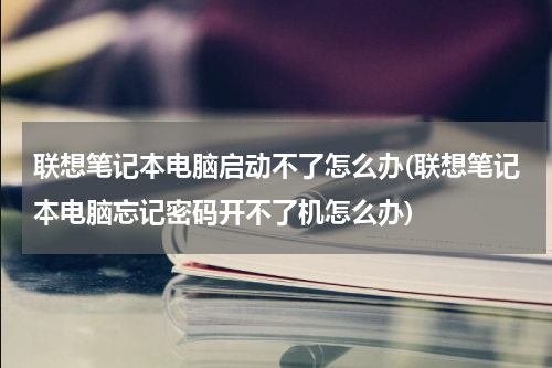 联想笔记本电脑启动不了怎么办(联想笔记本电脑忘记密码开不了机怎么办)