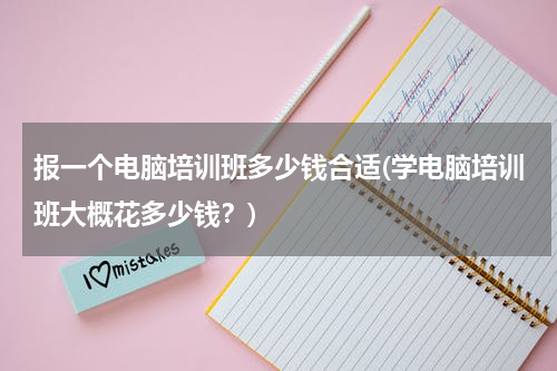 报一个电脑培训班多少钱合适(学电脑培训班大概花多少钱？)