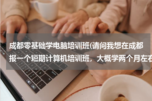 成都零基础学电脑培训班(请问我想在成都报一个短期计算机培训班，大概学两个月左右的，哪个学校最好,推荐一下)