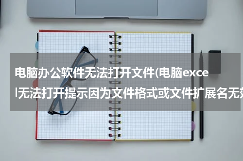 电脑办公软件无法打开文件(电脑excel无法打开提示因为文件格式或文件扩展名无效如何解决)