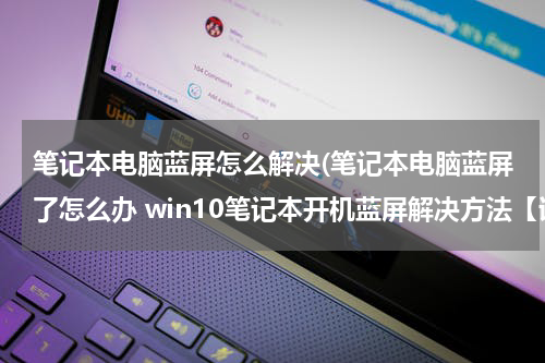 笔记本电脑蓝屏怎么解决(笔记本电脑蓝屏了怎么办 win10笔记本开机蓝屏解决方法【详解】)