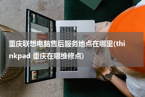 重庆联想电脑售后服务地点在哪里(thinkpad 重庆在哪维修点)