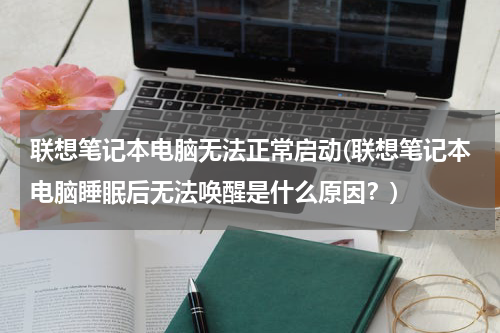 联想笔记本电脑无法正常启动(联想笔记本电脑睡眠后无法唤醒是什么原因？)