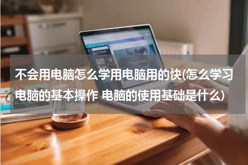 不会用电脑怎么学用电脑用的快(怎么学习电脑的基本操作 电脑的使用基础是什么)