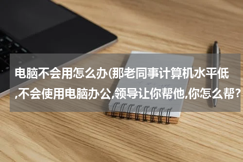 电脑不会用怎么办(那老同事计算机水平低,不会使用电脑办公,领导让你帮他,你怎么帮？)