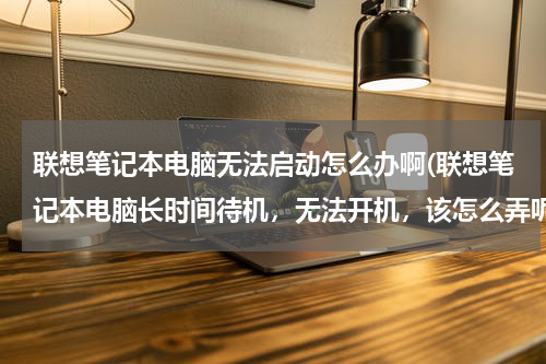 联想笔记本电脑无法启动怎么办啊(联想笔记本电脑长时间待机，无法开机，该怎么弄呢)
