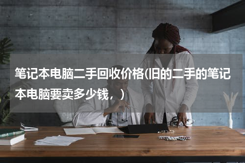 笔记本电脑二手回收价格(旧的二手的笔记本电脑要卖多少钱，)