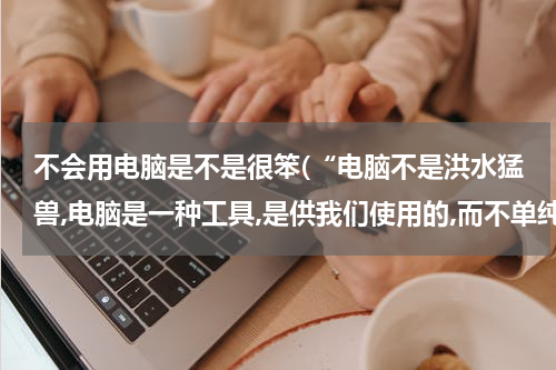 不会用电脑是不是很笨(“电脑不是洪水猛兽,电脑是一种工具,是供我们使用的,而不单纯是玩的；学会使用电脑的人是聪明人,只会用)