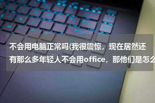 不会用电脑正常吗(我很震惊，现在居然还有那么多年轻人不会用office，那他们是怎么工作的？)