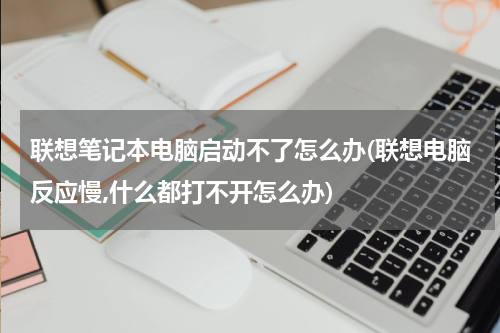 联想笔记本电脑启动不了怎么办(联想电脑反应慢,什么都打不开怎么办)