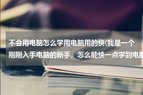 不会用电脑怎么学用电脑用的快(我是一个刚刚入手电脑的新手，怎么能快一点学到电脑？)