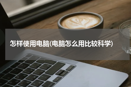 怎样使用电脑(电脑怎么用比较科学)