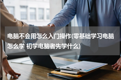 电脑不会用怎么入门操作(零基础学习电脑怎么学 初学电脑者先学什么)