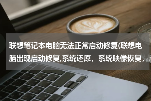 联想笔记本电脑无法正常启动修复(联想电脑出现启动修复,系统还原，系统映像恢复，.……怎么回事？)