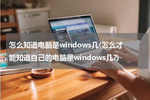 怎么知道电脑是windows几(怎么才能知道自己的电脑是windows几?)