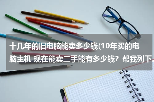 十几年的旧电脑能卖多少钱(10年买的电脑主机 现在能卖二手能有多少钱？帮我列下。。)