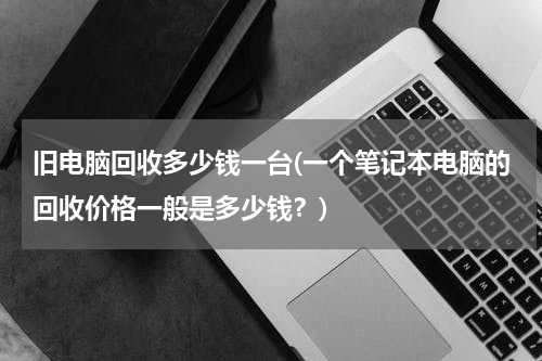 旧电脑回收多少钱一台(一个笔记本电脑的回收价格一般是多少钱？)