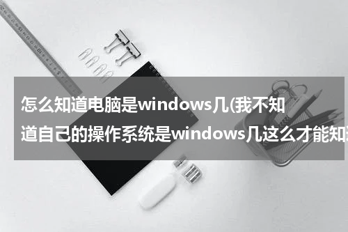 怎么知道电脑是windows几(我不知道自己的操作系统是windows几这么才能知道)