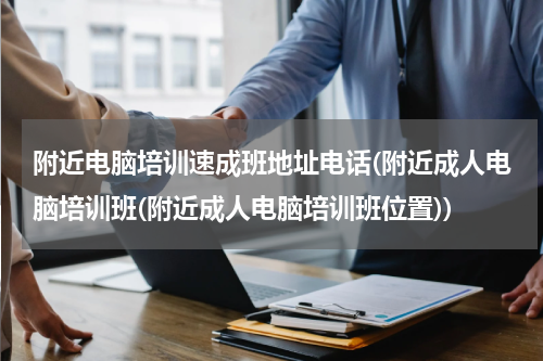 附近电脑培训速成班地址电话(附近成人电脑培训班(附近成人电脑培训班位置))
