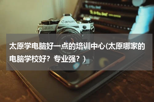 太原学电脑好一点的培训中心(太原哪家的电脑学校好？专业强？)