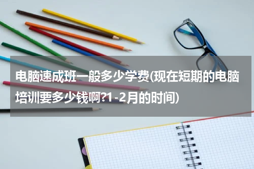 电脑速成班一般多少学费(现在短期的电脑培训要多少钱啊?1-2月的时间)