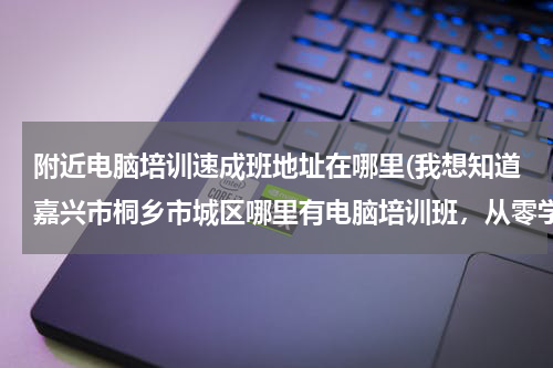 附近电脑培训速成班地址在哪里(我想知道嘉兴市桐乡市城区哪里有电脑培训班，从零学起，有空就去，学会为止的那种。谢谢！)
