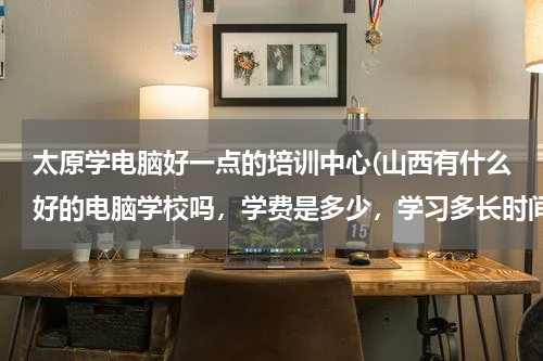 太原学电脑好一点的培训中心(山西有什么好的电脑学校吗，学费是多少，学习多长时间)