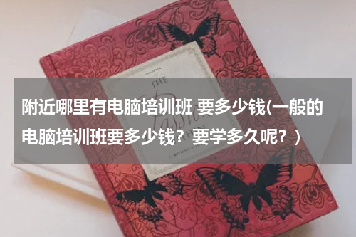 附近哪里有电脑培训班 要多少钱(一般的电脑培训班要多少钱？要学多久呢？)