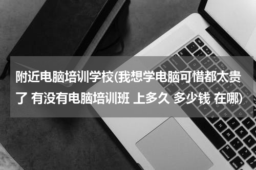 附近电脑培训学校(我想学电脑可惜都太贵了 有没有电脑培训班 上多久 多少钱 在哪)