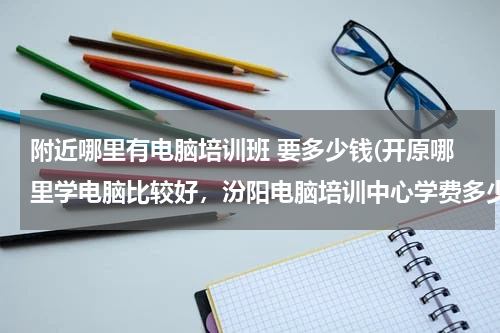附近哪里有电脑培训班 要多少钱(开原哪里学电脑比较好，汾阳电脑培训中心学费多少钱)