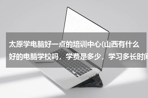太原学电脑好一点的培训中心(山西有什么好的电脑学校吗，学费是多少，学习多长时间)