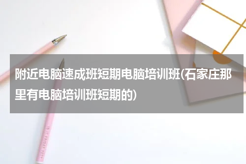 附近电脑速成班短期电脑培训班(石家庄那里有电脑培训班短期的)