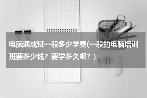 电脑速成班一般多少学费(一般的电脑培训班要多少钱？要学多久呢？)