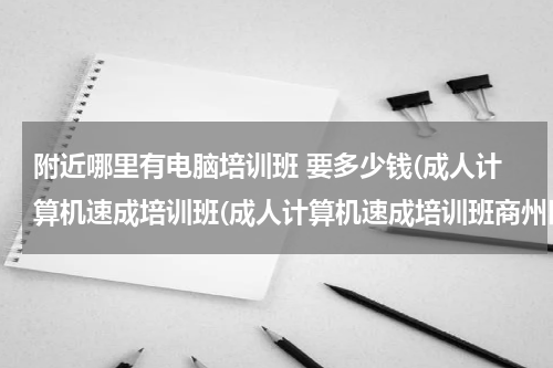 附近哪里有电脑培训班 要多少钱(成人计算机速成培训班(成人计算机速成培训班商州区))