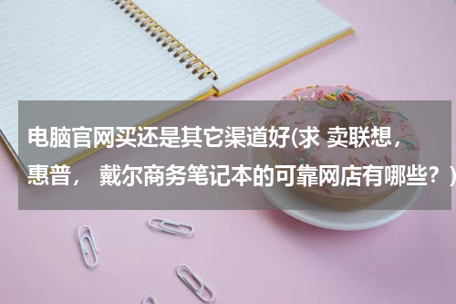 电脑官网买还是其它渠道好(求 卖联想，惠普， 戴尔商务笔记本的可靠网店有哪些？)
