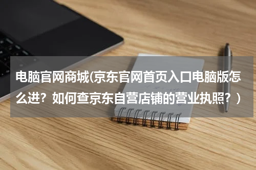 电脑官网商城(京东官网首页入口电脑版怎么进？如何查京东自营店铺的营业执照？)