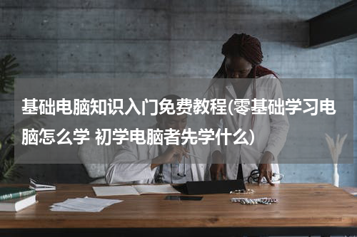 基础电脑知识入门免费教程(零基础学习电脑怎么学 初学电脑者先学什么)