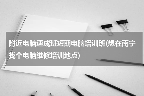 附近电脑速成班短期电脑培训班(想在南宁找个电脑维修培训地点)