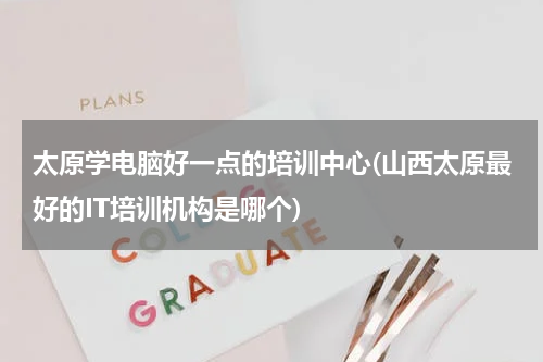 太原学电脑好一点的培训中心(山西太原最好的IT培训机构是哪个)