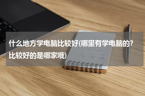 什么地方学电脑比较好(哪里有学电脑的？比较好的是哪家哦)